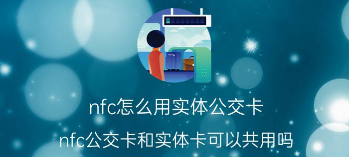 nfc怎么用实体公交卡 nfc公交卡和实体卡可以共用吗？